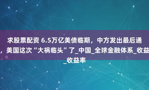 求股票配资 6.5万亿美债临期，中方发出最后通告，美国这次“大祸临头”了_中国_全球金融体系_收益率