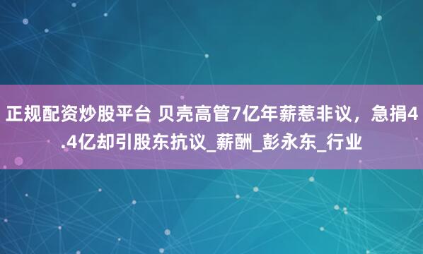 正规配资炒股平台 贝壳高管7亿年薪惹非议，急捐4.4亿却引股东抗议_薪酬_彭永东_行业