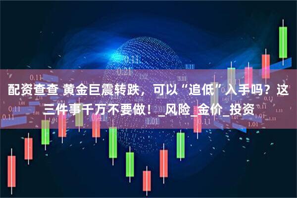 配资查查 黄金巨震转跌，可以“追低”入手吗？这三件事千万不要做！_风险_金价_投资