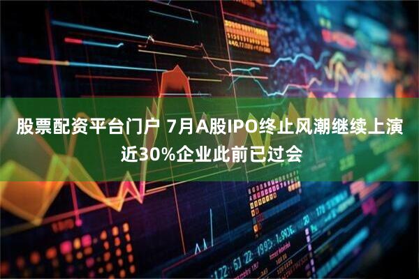 股票配资平台门户 7月A股IPO终止风潮继续上演 近30%企业此前已过会