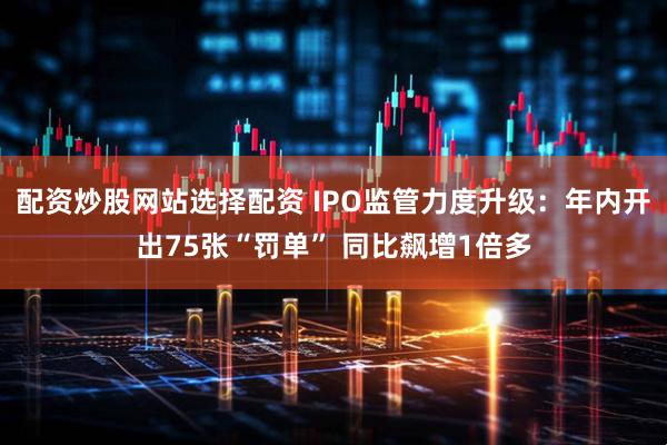配资炒股网站选择配资 IPO监管力度升级：年内开出75张“罚单” 同比飙增1倍多
