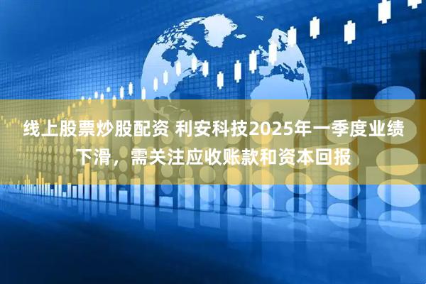 线上股票炒股配资 利安科技2025年一季度业绩下滑，需关注应收账款和资本回报