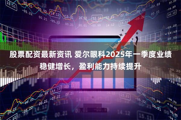 股票配资最新资讯 爱尔眼科2025年一季度业绩稳健增长，盈利能力持续提升