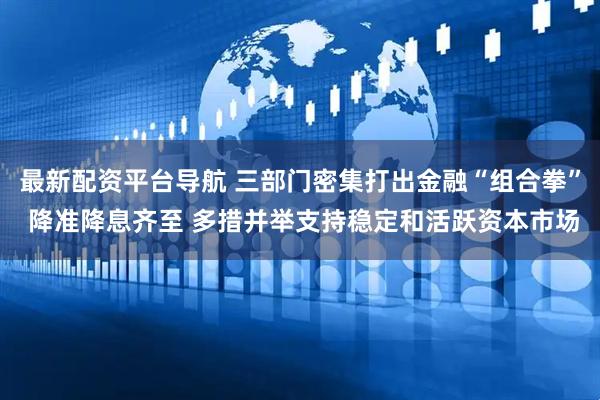 最新配资平台导航 三部门密集打出金融“组合拳” 降准降息齐至 多措并举支持稳定和活跃资本市场
