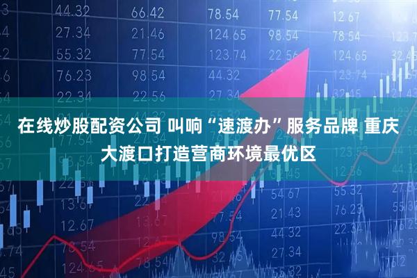 在线炒股配资公司 叫响“速渡办”服务品牌 重庆大渡口打造营商环境最优区