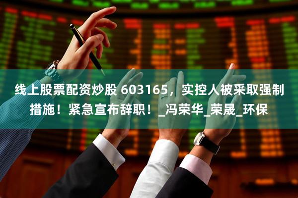 线上股票配资炒股 603165，实控人被采取强制措施！紧急宣布辞职！_冯荣华_荣晟_环保