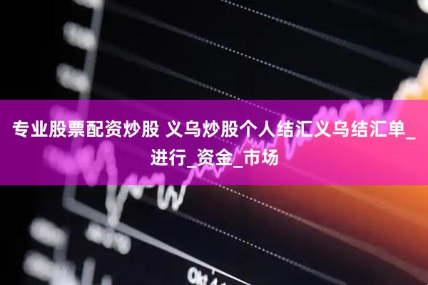 专业股票配资炒股 义乌炒股个人结汇义乌结汇单_进行_资金_市场