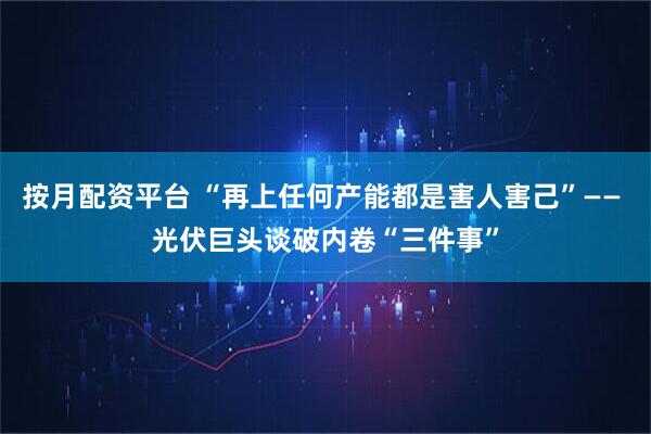 按月配资平台 “再上任何产能都是害人害己”—— 光伏巨头谈破内卷“三件事”