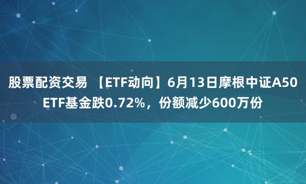 股票配资交易 【ETF动向】6月13日摩根中证A50ETF基金跌0.72%，份额减少600万份
