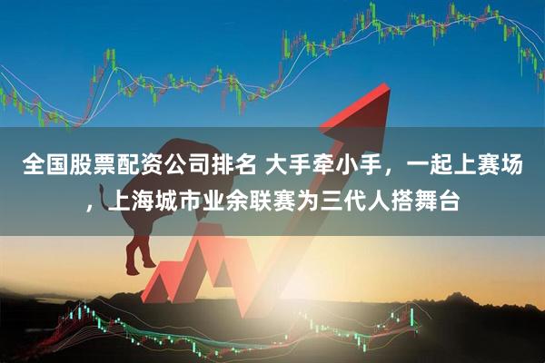 全国股票配资公司排名 大手牵小手，一起上赛场，上海城市业余联赛为三代人搭舞台