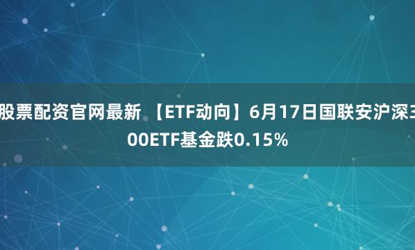 股票配资官网最新 【ETF动向】6月17日国联安沪深300ETF基金跌0.15%