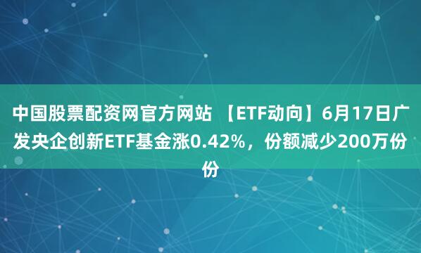 中国股票配资网官方网站 【ETF动向】6月17日广发央企创新ETF基金涨0.42%，份额减少200万份