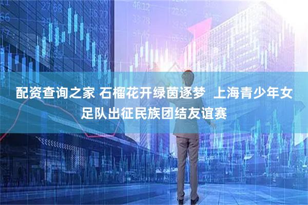 配资查询之家 石榴花开绿茵逐梦  上海青少年女足队出征民族团结友谊赛