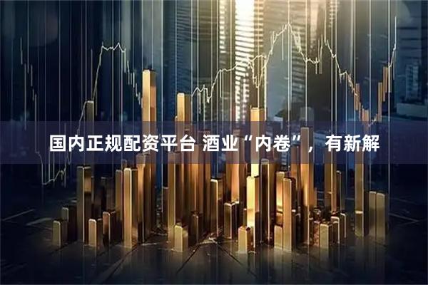 国内正规配资平台 酒业“内卷”，有新解