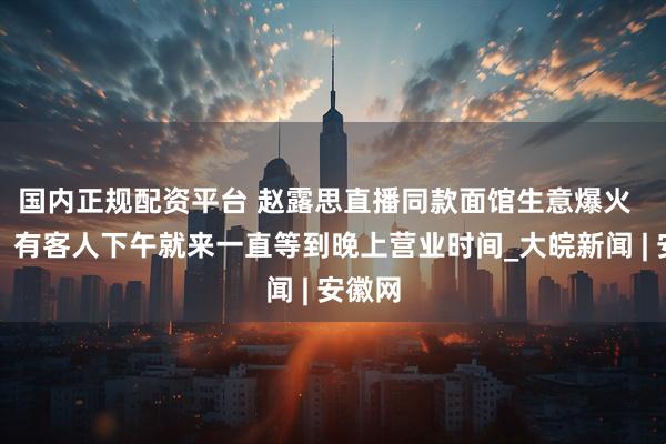 国内正规配资平台 赵露思直播同款面馆生意爆火  老板：有客人下午就来一直等到晚上营业时间_大皖新闻 | 安徽网