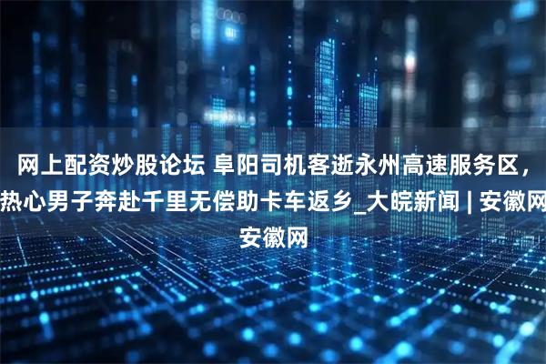 网上配资炒股论坛 阜阳司机客逝永州高速服务区，热心男子奔赴千里无偿助卡车返乡_大皖新闻 | 安徽网