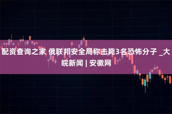 配资查询之家 俄联邦安全局称击毙3名恐怖分子 _大皖新闻 | 安徽网