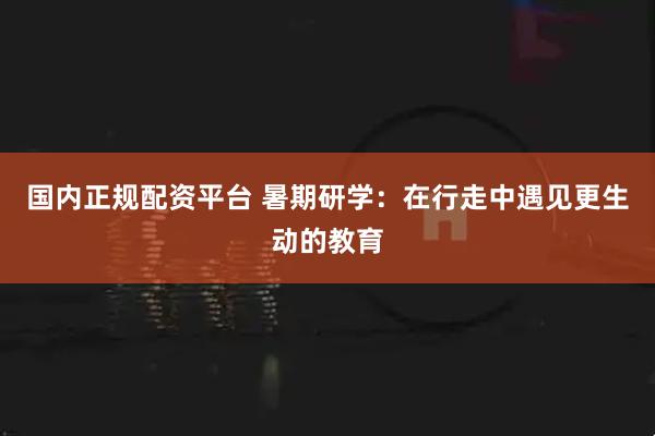 国内正规配资平台 暑期研学：在行走中遇见更生动的教育