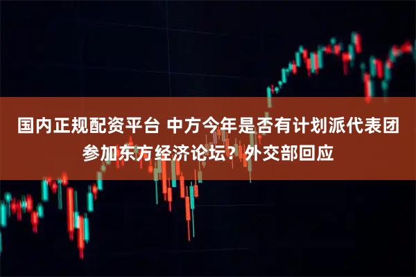 国内正规配资平台 中方今年是否有计划派代表团参加东方经济论坛？外交部回应