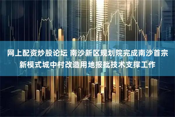 网上配资炒股论坛 南沙新区规划院完成南沙首宗新模式城中村改造用地报批技术支撑工作