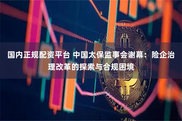 国内正规配资平台 中国太保监事会谢幕：险企治理改革的探索与合规困境