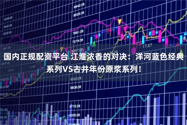 国内正规配资平台 江淮浓香的对决：洋河蓝色经典系列VS古井年份原浆系列！