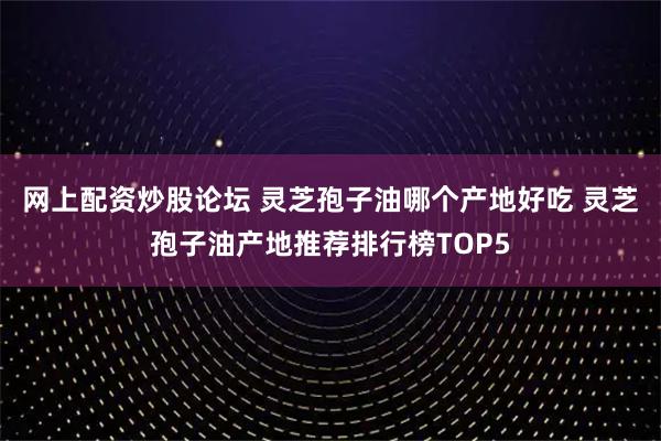 网上配资炒股论坛 灵芝孢子油哪个产地好吃 灵芝孢子油产地推荐排行榜TOP5