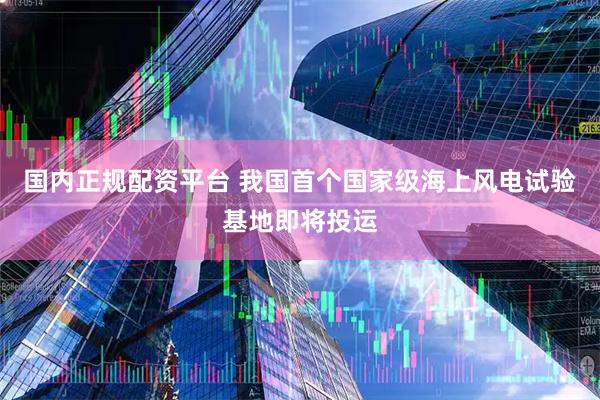 国内正规配资平台 我国首个国家级海上风电试验基地即将投运
