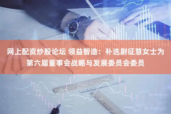 网上配资炒股论坛 领益智造：补选尉征慧女士为第六届董事会战略与发展委员会委员