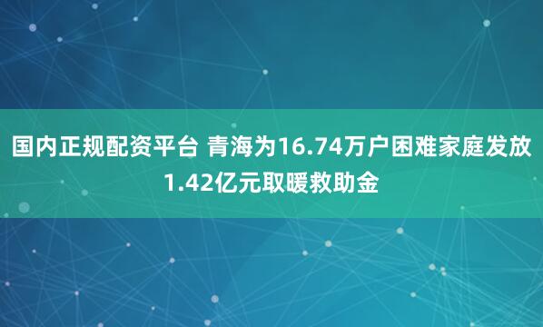 国内正规配资平台 青海为16.74万户困难家庭发放1.42亿元取暖救助金