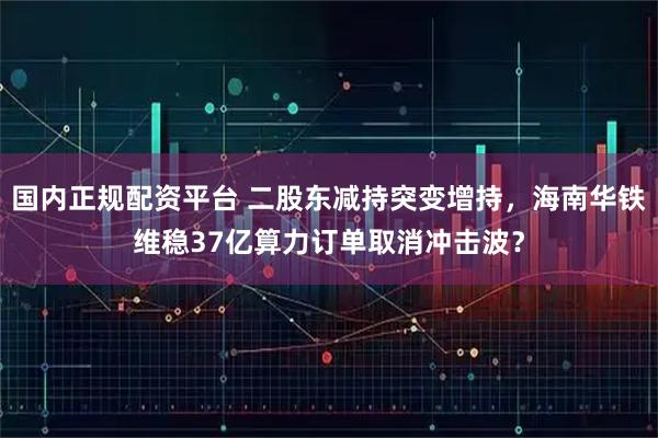 国内正规配资平台 二股东减持突变增持，海南华铁维稳37亿算力订单取消冲击波？