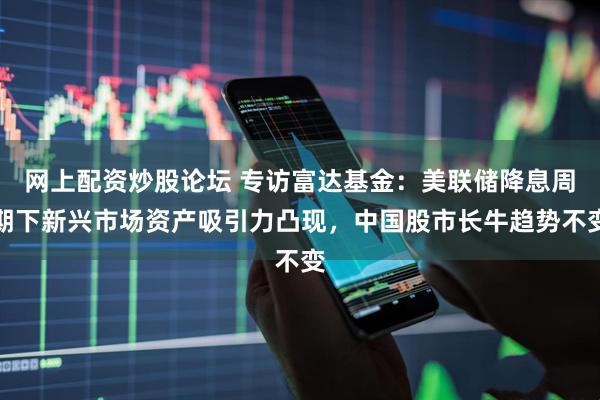 网上配资炒股论坛 专访富达基金：美联储降息周期下新兴市场资产吸引力凸现，中国股市长牛趋势不变