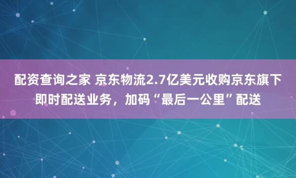 配资查询之家 京东物流2.7亿美元收购京东旗下即时配送业务，加码“最后一公里”配送