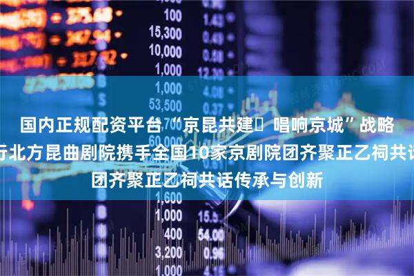 国内正规配资平台 “京昆共建・唱响京城”战略签约仪式举行北方昆曲剧院携手全国10家京剧院团齐聚正乙祠共话传承与创新