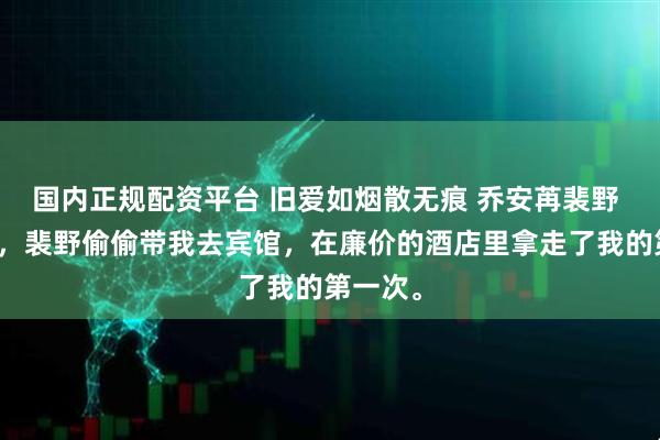 国内正规配资平台 旧爱如烟散无痕 乔安苒裴野 高考前，裴野偷偷带我去宾馆，在廉价的酒店里拿走了我的第一次。