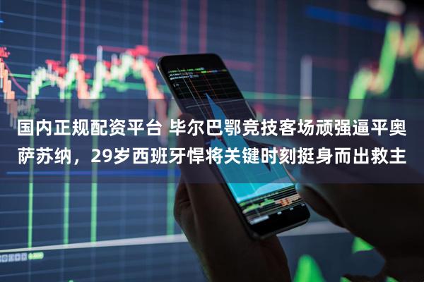 国内正规配资平台 毕尔巴鄂竞技客场顽强逼平奥萨苏纳，29岁西班牙悍将关键时刻挺身而出救主