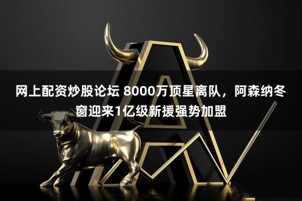 网上配资炒股论坛 8000万顶星离队，阿森纳冬窗迎来1亿级新援强势加盟