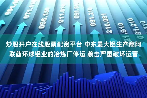 炒股开户在线股票配资平台 中东最大铝生产商阿联酋环球铝业的冶炼厂停运 袭击严重破坏运营