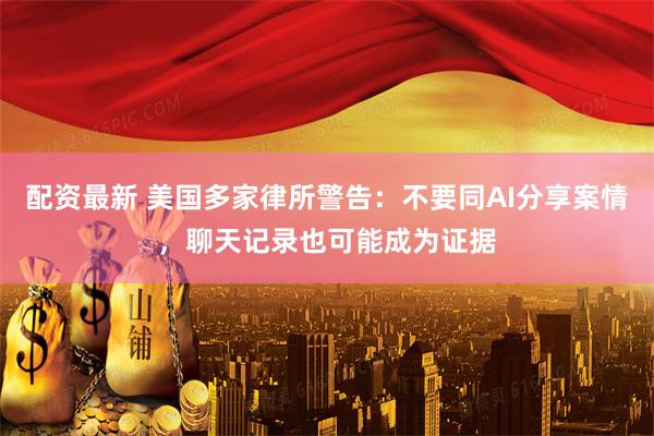 配资最新 美国多家律所警告：不要同AI分享案情，聊天记录也可能成为证据