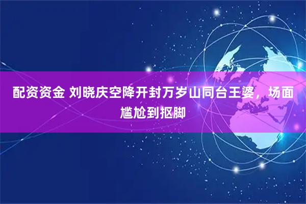 配资资金 刘晓庆空降开封万岁山同台王婆，场面尴尬到抠脚
