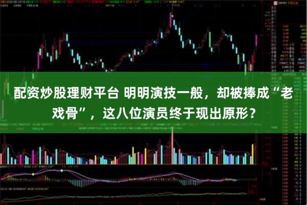 配资炒股理财平台 明明演技一般，却被捧成“老戏骨”，这八位演员终于现出原形？