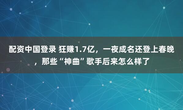 配资中国登录 狂赚1.7亿，一夜成名还登上春晚，那些“神曲”歌手后来怎么样了