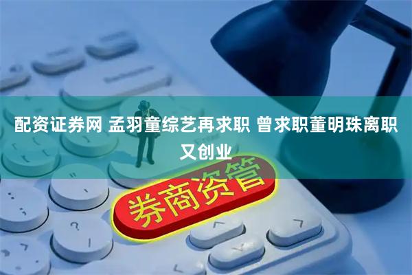 配资证券网 孟羽童综艺再求职 曾求职董明珠离职又创业