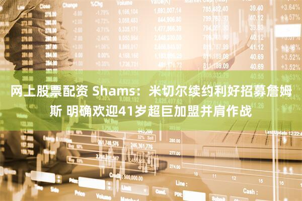 网上股票配资 Shams:米切尔续约利好招募詹姆斯 明确欢迎41岁超巨加盟并肩作战