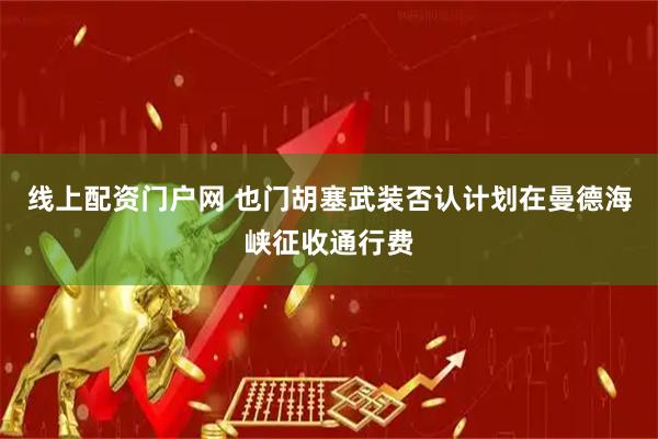 线上配资门户网 也门胡塞武装否认计划在曼德海峡征收通行费