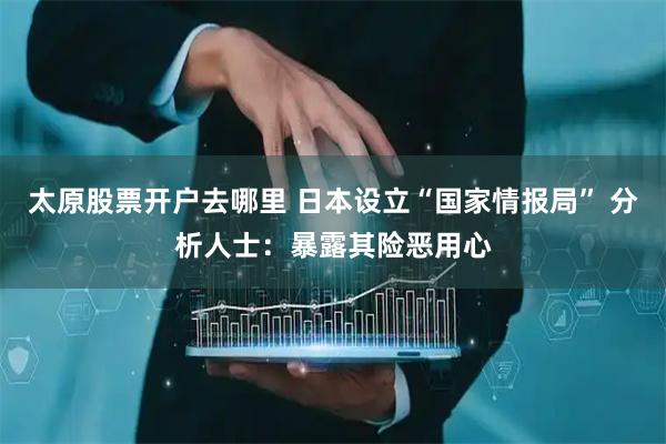 太原股票开户去哪里 日本设立“国家情报局” 分析人士：暴露其险恶用心