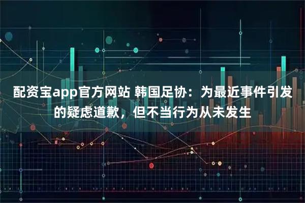 配资宝app官方网站 韩国足协：为最近事件引发的疑虑道歉，但不当行为从未发生
