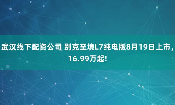 武汉线下配资公司 别克至境L7纯电版8月19日上市，16.99万起!