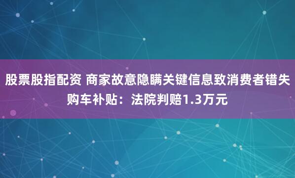 股票股指配资 商家故意隐瞒关键信息致消费者错失购车补贴:法院判赔1.3万元