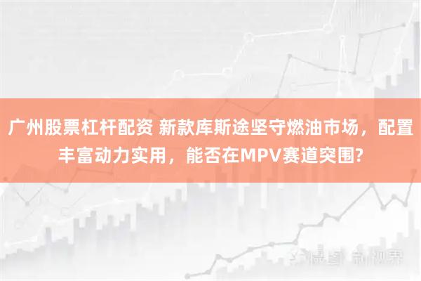 广州股票杠杆配资 新款库斯途坚守燃油市场，配置丰富动力实用，能否在MPV赛道突围?